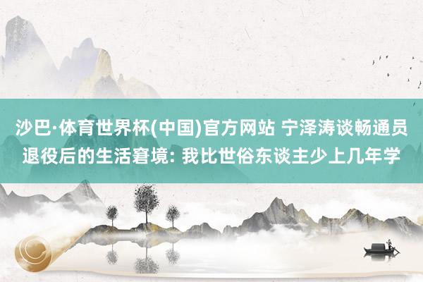 沙巴·体育世界杯(中国)官方网站 宁泽涛谈畅通员退役后的生活窘境: 我比世俗东谈主少上几年学