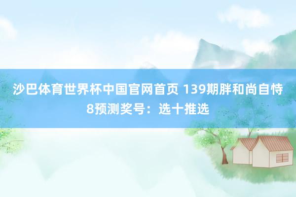 沙巴体育世界杯中国官网首页 139期胖和尚自恃8预测奖号：选十推选