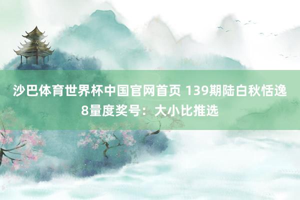 沙巴体育世界杯中国官网首页 139期陆白秋恬逸8量度奖号：大小比推选