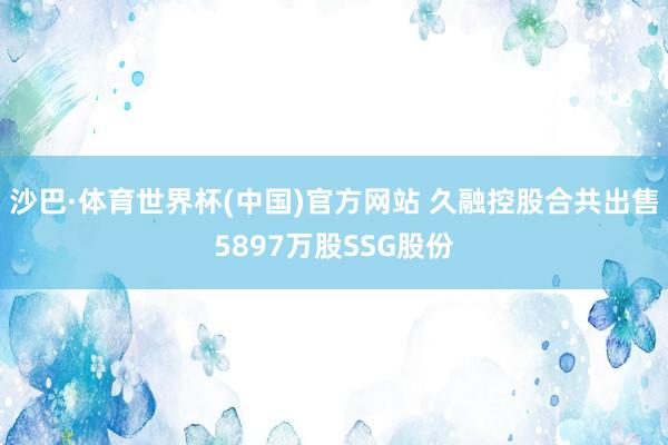 沙巴·体育世界杯(中国)官方网站 久融控股合共出售5897万股SSG股份