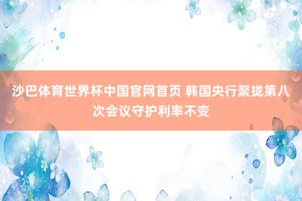 沙巴体育世界杯中国官网首页 韩国央行聚拢第八次会议守护利率不变