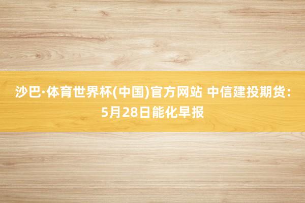 沙巴·体育世界杯(中国)官方网站 中信建投期货：5月28日能化早报