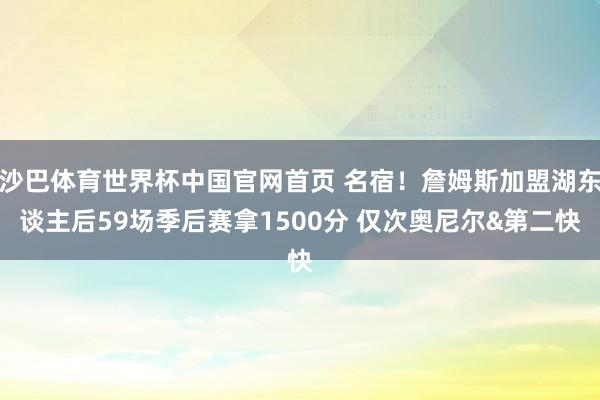 沙巴体育世界杯中国官网首页 名宿！詹姆斯加盟湖东谈主后59场季后赛拿1500分 仅次奥尼尔&第二快