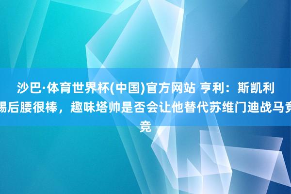 沙巴·体育世界杯(中国)官方网站 亨利：斯凯利踢后腰很棒，趣味塔帅是否会让他替代苏维门迪战马竞