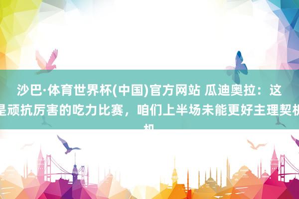 沙巴·体育世界杯(中国)官方网站 瓜迪奥拉：这是顽抗厉害的吃力比赛，咱们上半场未能更好主理契机