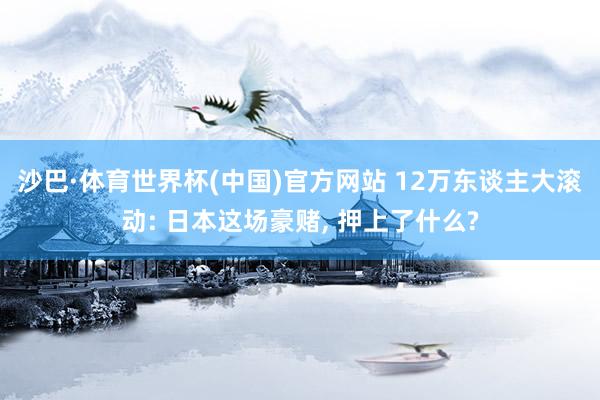 沙巴·体育世界杯(中国)官方网站 12万东谈主大滚动: 日本这场豪赌, 押上了什么?