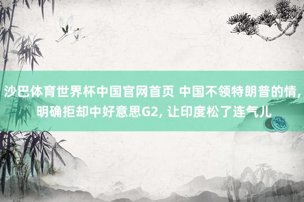 沙巴体育世界杯中国官网首页 中国不领特朗普的情, 明确拒却中好意思G2, 让印度松了连气儿
