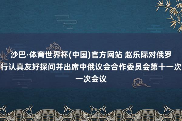 沙巴·体育世界杯(中国)官方网站 赵乐际对俄罗斯进行认真友好探问并出席中俄议会合作委员会第十一次会议