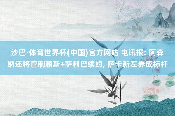 沙巴·体育世界杯(中国)官方网站 电讯报: 阿森纳还将管制赖斯+萨利巴续约, 萨卡新左券成标杆