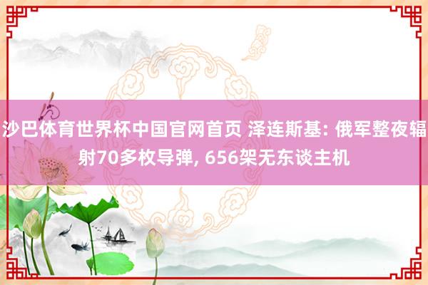 沙巴体育世界杯中国官网首页 泽连斯基: 俄军整夜辐射70多枚导弹, 656架无东谈主机
