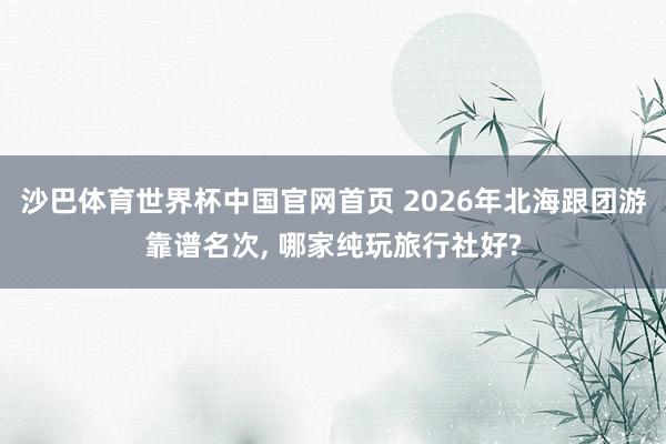 沙巴体育世界杯中国官网首页 2026年北海跟团游靠谱名次, 哪家纯玩旅行社好?