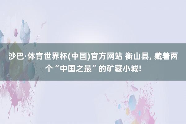 沙巴·体育世界杯(中国)官方网站 衡山县, 藏着两个“中国之最”的矿藏小城!