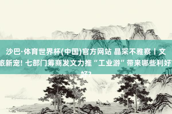 沙巴·体育世界杯(中国)官方网站 晶采不雅察丨文旅新宠! 七部门筹商发文力推“工业游”带来哪些利好?