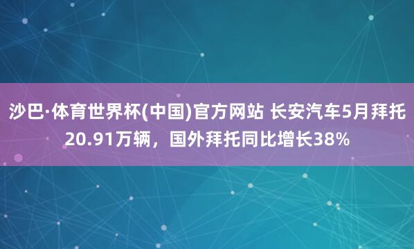 沙巴·体育世界杯(中国)官方网站 长安汽车5月拜托20.91万辆，国外拜托同