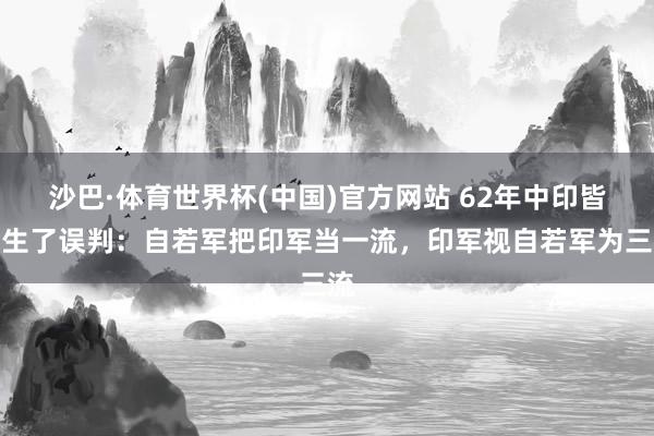 沙巴·体育世界杯(中国)官方网站 62年中印皆发生了误判：自若军把印军当一流，印军视自若军为三流