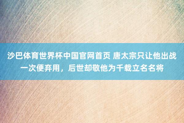 沙巴体育世界杯中国官网首页 唐太宗只让他出战一次便弃用，后世却敬他为千载立名名将