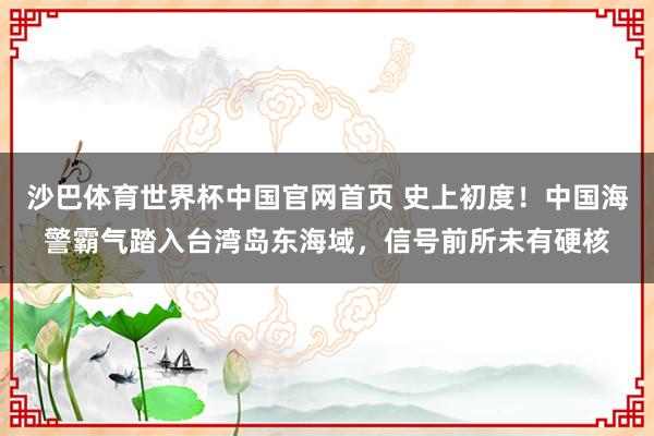 沙巴体育世界杯中国官网首页 史上初度！中国海警霸气踏入台湾岛东海域，信号前所未有硬核