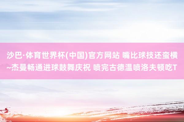 沙巴·体育世界杯(中国)官方网站 嘴比球技还蛮横~杰曼畅通进球鼓舞庆祝 喷完古德温喷洛夫顿吃T