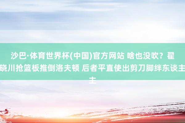 沙巴·体育世界杯(中国)官方网站 啥也没吹？翟晓川抢篮板推倒洛夫顿 后者平直使出剪刀脚绊东谈主