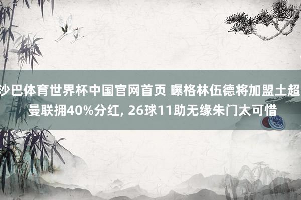沙巴体育世界杯中国官网首页 曝格林伍德将加盟土超， 曼联拥40%分红， 26球11助无缘朱门太可惜