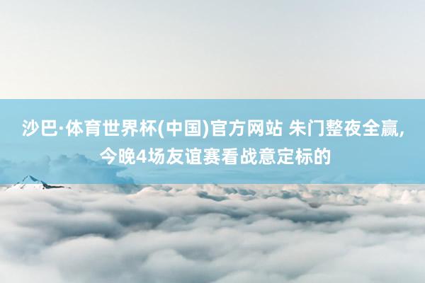 沙巴·体育世界杯(中国)官方网站 朱门整夜全赢， 今晚4场友谊赛看战意定标的