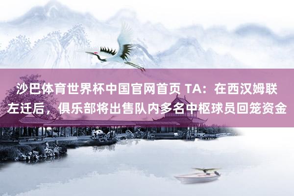 沙巴体育世界杯中国官网首页 TA：在西汉姆联左迁后，俱乐部将出售队内多名中枢球员回笼资金