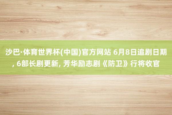 沙巴·体育世界杯(中国)官方网站 6月8日追剧日期， 6部长剧更新， 芳华励志剧《防卫》行将收官