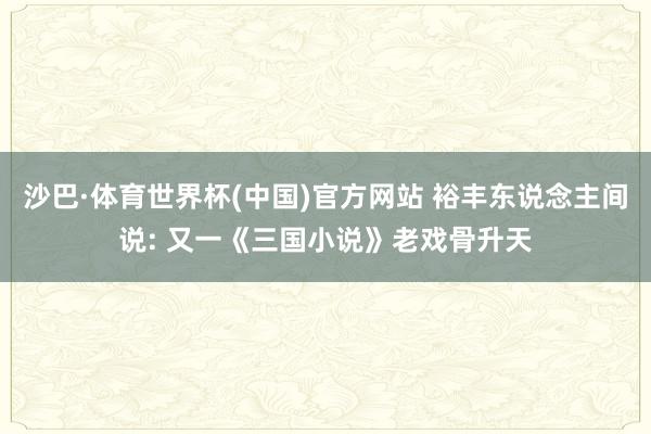 沙巴·体育世界杯(中国)官方网站 裕丰东说念主间说: 又一《三国小说》老戏骨升天