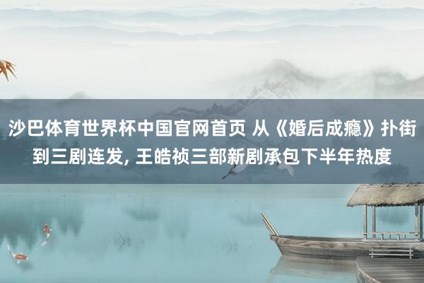 沙巴体育世界杯中国官网首页 从《婚后成瘾》扑街到三剧连发, 王皓祯三部新剧承包下半年热度