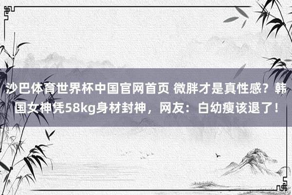 沙巴体育世界杯中国官网首页 微胖才是真性感？韩国女神凭58kg身材封神，网友：白幼瘦该退了！
