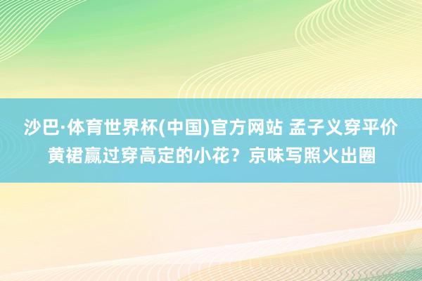 沙巴·体育世界杯(中国)官方网站 孟子义穿平价黄裙赢过穿高定的小花?京味写照火出圈