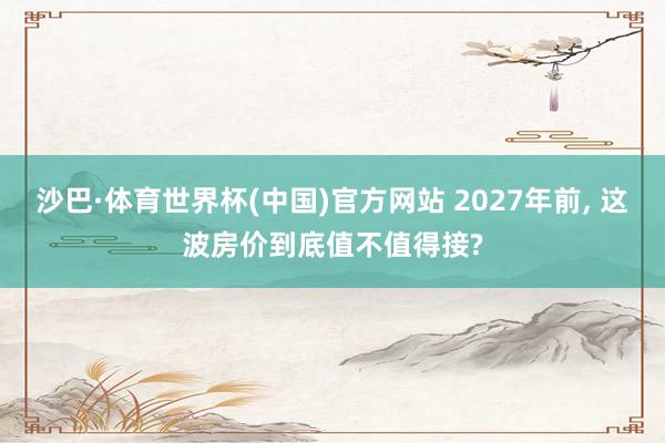 沙巴·体育世界杯(中国)官方网站 2027年前， 这波房价到底值不值得接?