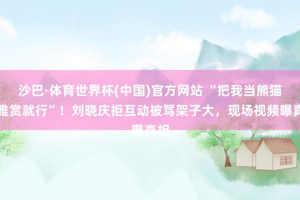 沙巴·体育世界杯(中国)官方网站 “把我当熊猫不雅赏就行”！刘晓庆拒互动被骂架子大，现场视频曝真相