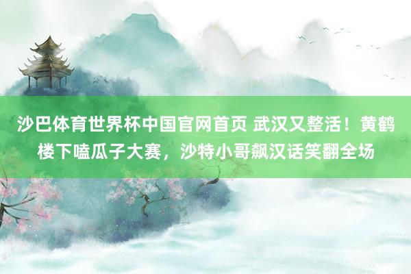 沙巴体育世界杯中国官网首页 武汉又整活！黄鹤楼下嗑瓜子大赛，沙特小哥飙汉话笑翻全场