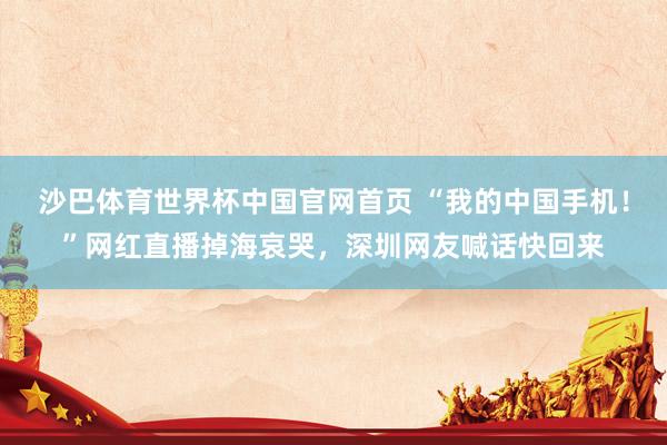 沙巴体育世界杯中国官网首页 “我的中国手机！”网红直播掉海哀哭，深圳网友喊话快回来