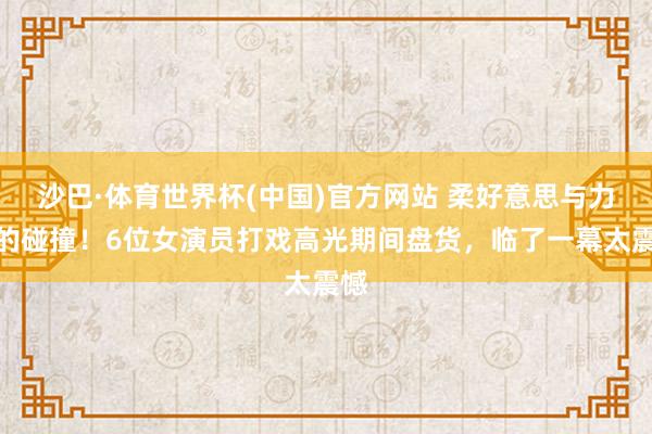 沙巴·体育世界杯(中国)官方网站 柔好意思与力量的碰撞!6位女演员打戏高光期间盘货,临了一幕太震憾