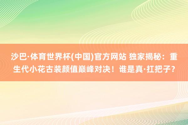 沙巴·体育世界杯(中国)官方网站 独家揭秘：重生代小花古装颜值巅峰对决！谁是真·扛把子？