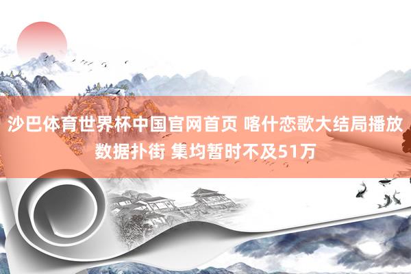 沙巴体育世界杯中国官网首页 喀什恋歌大结局播放数据扑街 集均暂时不及51万