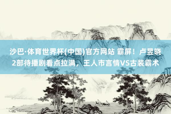 沙巴·体育世界杯(中国)官方网站 霸屏！卢昱晓2部待播剧看点拉满，王人市言情VS古装霸术