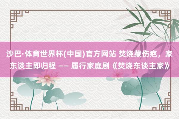 沙巴·体育世界杯(中国)官方网站 焚烧藏伤疤，家东谈主即归程 —— 履行家庭剧《焚烧东谈主家》