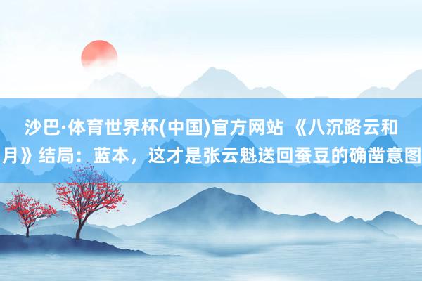 沙巴·体育世界杯(中国)官方网站 《八沉路云和月》结局:蓝本,这才是张云魁送回蚕豆的确凿意图
