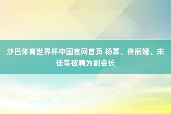 沙巴体育世界杯中国官网首页 杨幂、佟丽娅、宋佳等被聘为副会长