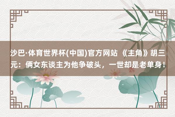 沙巴·体育世界杯(中国)官方网站 《主角》胡三元：俩女东谈主为他争破头，一世却是老单身！