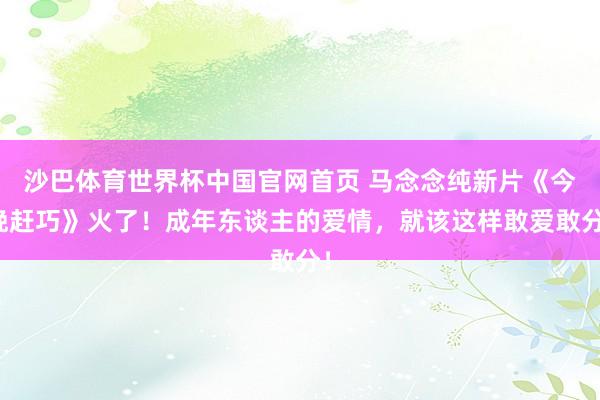 沙巴体育世界杯中国官网首页 马念念纯新片《今晚赶巧》火了！成年东谈主的爱情，就该这样敢爱敢分！