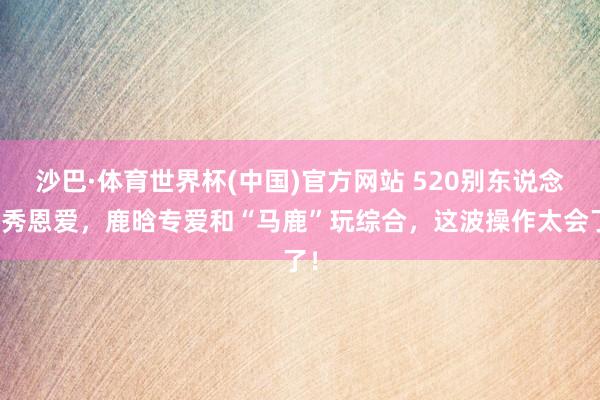 沙巴·体育世界杯(中国)官方网站 520别东说念主秀恩爱，鹿晗专爱和“马鹿”玩综合，这波操作太会了！