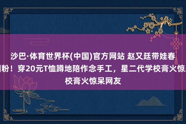 沙巴·体育世界杯(中国)官方网站 赵又廷带娃春游太圈粉！穿20元T恤蹲地陪作念手工，星二代学校膏火惊呆网友