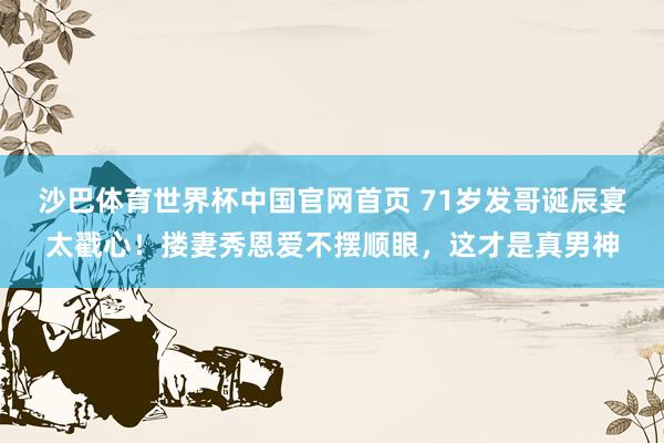 沙巴体育世界杯中国官网首页 71岁发哥诞辰宴太戳心！搂妻秀恩爱不摆顺眼，这才是真男神