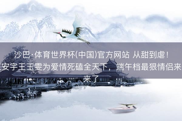 沙巴·体育世界杯(中国)官方网站 从甜到虐！王安宇王玉雯为爱情死磕全天下，端午档最狠情侣来了