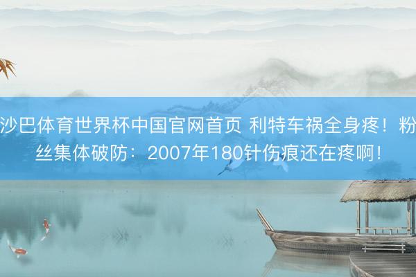 沙巴体育世界杯中国官网首页 利特车祸全身疼！粉丝集体破防：2007年180针伤痕还在疼啊！
