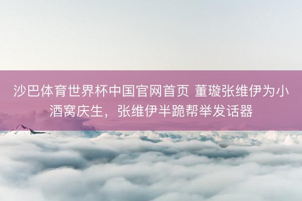 沙巴体育世界杯中国官网首页 董璇张维伊为小酒窝庆生，张维伊半跪帮举发话器